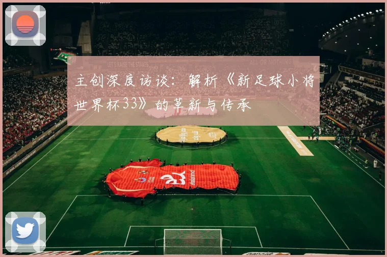 主创深度访谈：解析《新足球小将世界杯33》的革新与传承