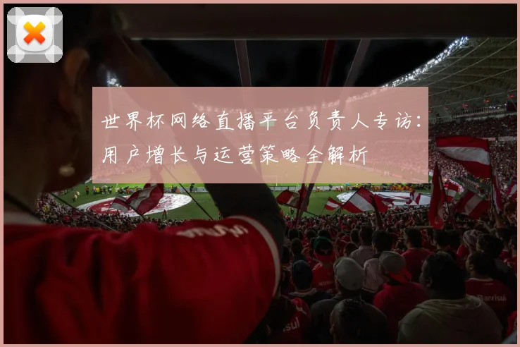世界杯网络直播平台负责人专访：用户增长与运营策略全解析