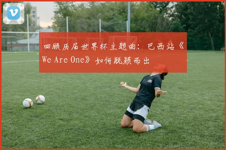 回顾历届世界杯主题曲：巴西站《We Are One》如何脱颖而出