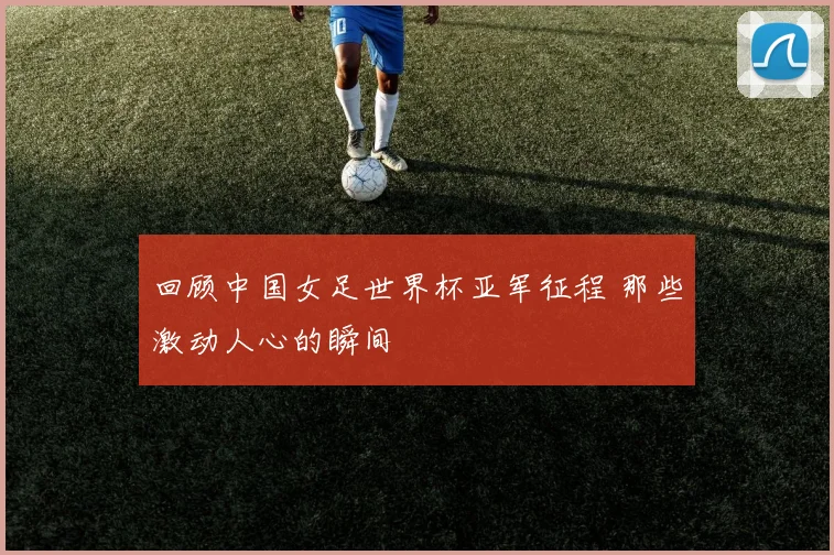 回顾中国女足世界杯亚军征程 那些激动人心的瞬间