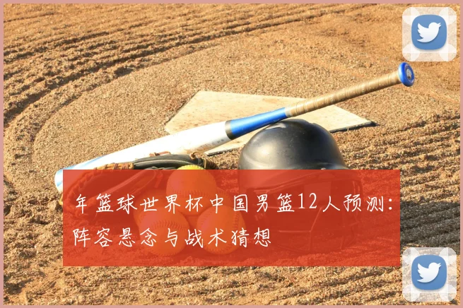 年篮球世界杯中国男篮12人预测:阵容悬念与战术猜想