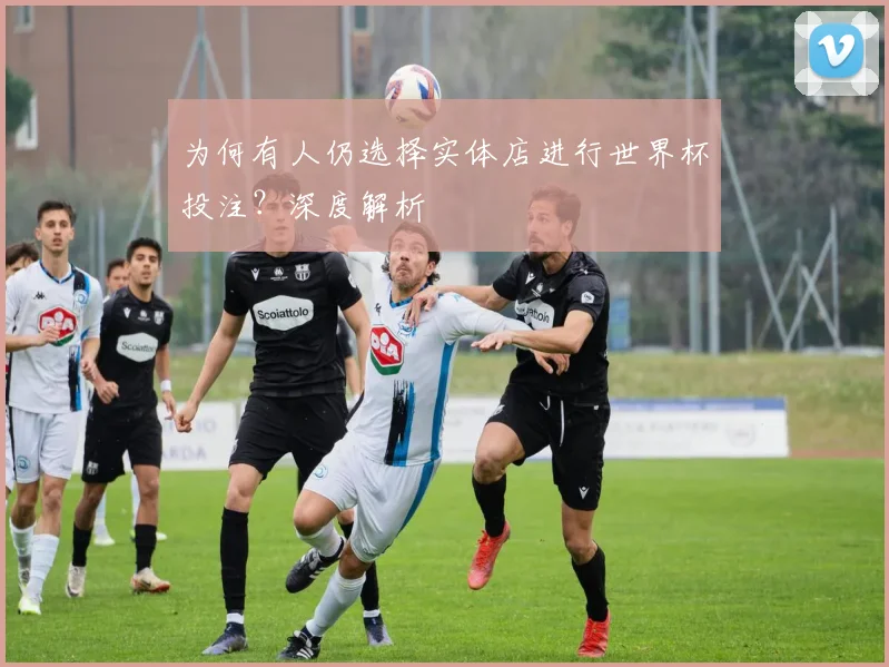 为何有人仍选择实体店进行世界杯投注？深度解析