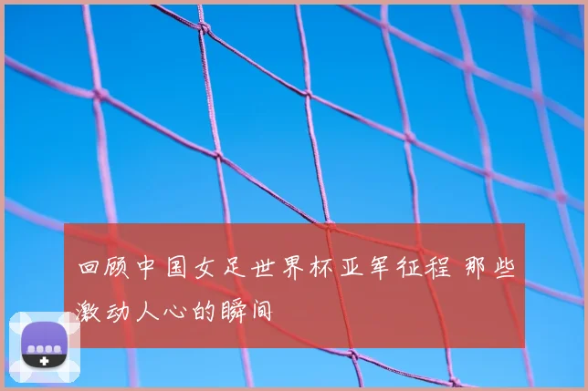 回顾中国女足世界杯亚军征程 那些激动人心的瞬间