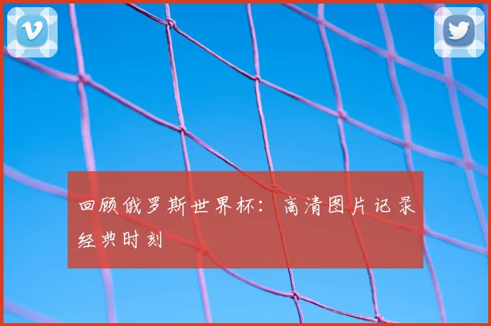 回顾俄罗斯世界杯：高清图片记录经典时刻