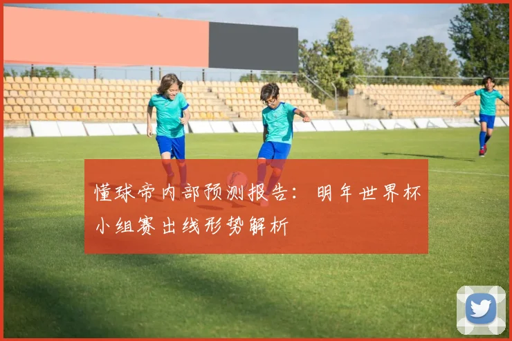 懂球帝内部预测报告:明年世界杯小组赛出线形势解析