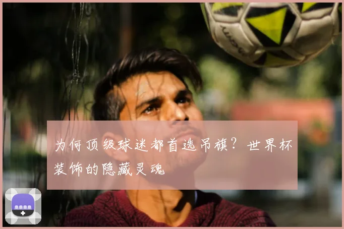 为何顶级球迷都首选吊旗？世界杯装饰的隐藏灵魂