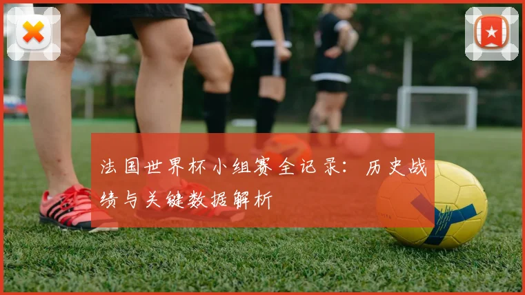 法国世界杯小组赛全记录：历史战绩与关键数据解析