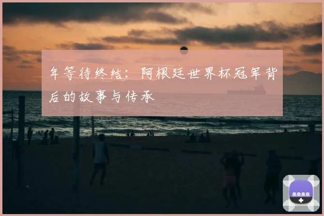 年等待终结:阿根廷世界杯冠军背后的故事与传承