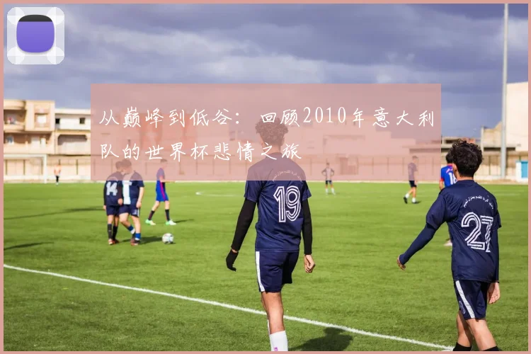 从巅峰到低谷：回顾2010年意大利队的世界杯悲情之旅