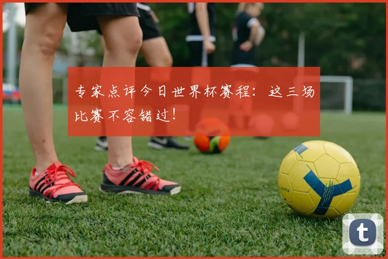 专家点评今日世界杯赛程：这三场比赛不容错过！