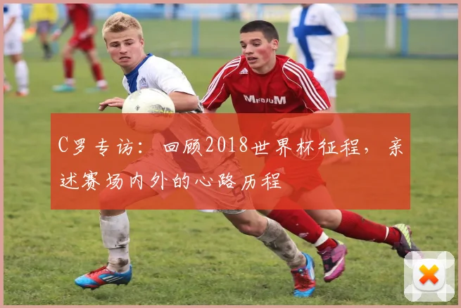 C罗专访：回顾2018世界杯征程，亲述赛场内外的心路历程