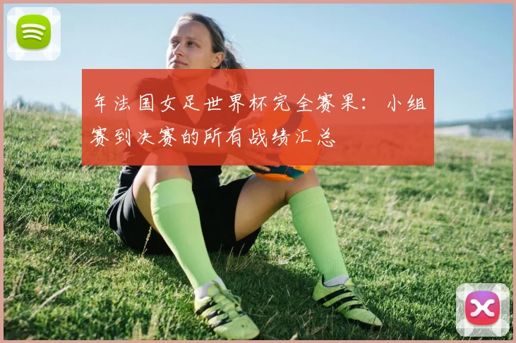 年法国女足世界杯完全赛果：小组赛到决赛的所有战绩汇总