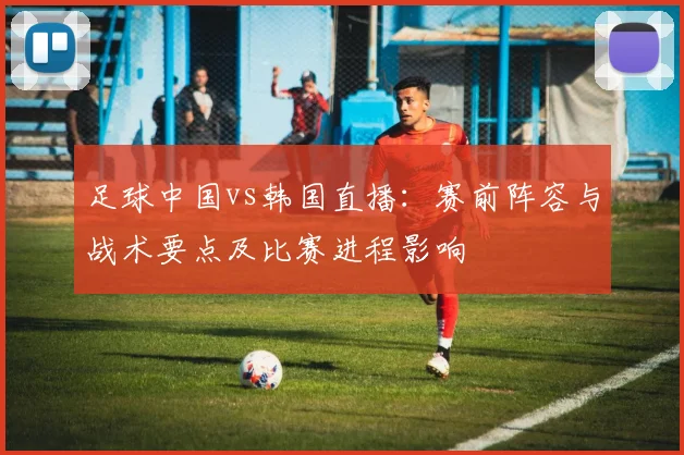 足球中国vs韩国直播：赛前阵容与战术要点及比赛进程影响