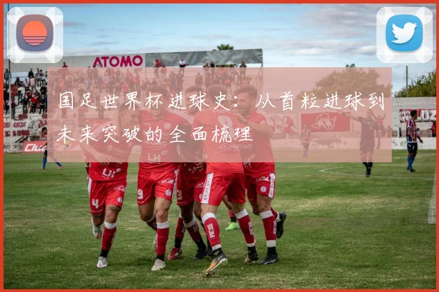 国足世界杯进球史：从首粒进球到未来突破的全面梳理