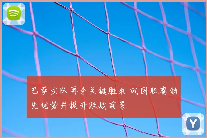巴萨女队再夺关键胜利 巩固联赛领先优势并提升欧战前景