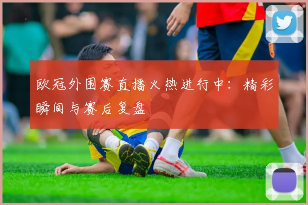 欧冠外围赛直播火热进行中：精彩瞬间与赛后复盘